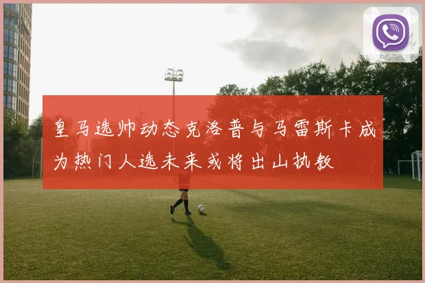 皇马选帅动态克洛普与马雷斯卡成为热门人选未来或将出山执教
