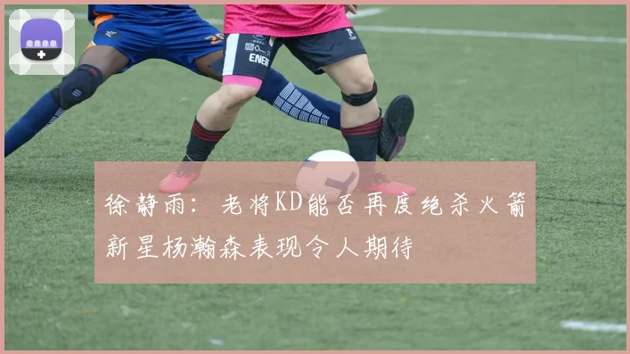 徐静雨：老将KD能否再度绝杀火箭新星杨瀚森表现令人期待