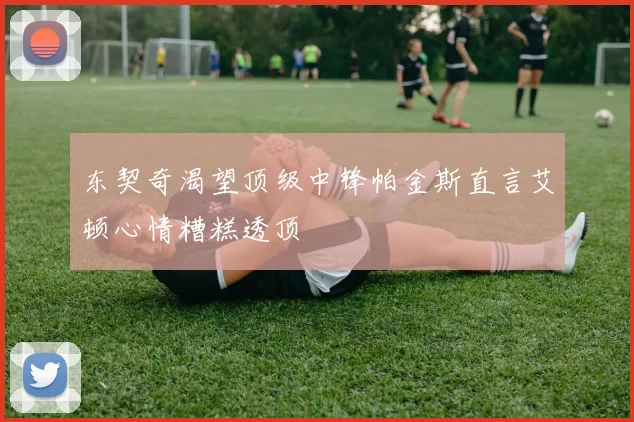 东契奇渴望顶级中锋帕金斯直言艾顿心情糟糕透顶