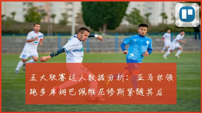 五大联赛过人数据分析：亚马尔领跑多库姆巴佩维尼修斯紧随其后