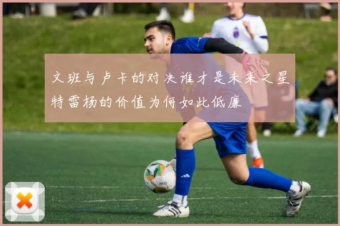 文班与卢卡的对决谁才是未来之星特雷杨的价值为何如此低廉