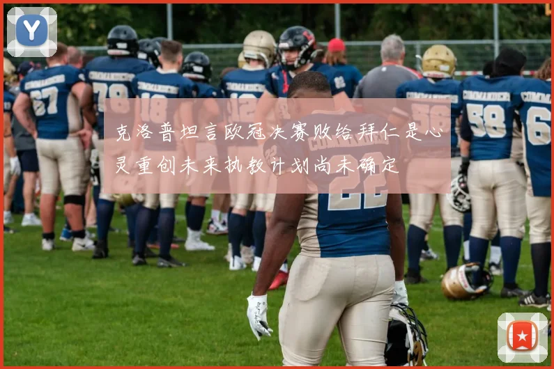 克洛普坦言欧冠决赛败给拜仁是心灵重创未来执教计划尚未确定