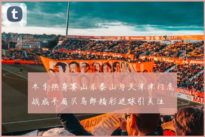 冬季热身赛山东泰山与天津津门虎战成平局买乌郎精彩进球引关注