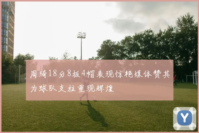 周琦18分8板4帽表现惊艳媒体赞其为球队支柱重现辉煌