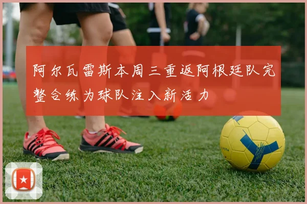 阿尔瓦雷斯本周三重返阿根廷队完整合练为球队注入新活力