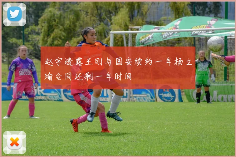 赵宇透露王刚与国安续约一年杨立瑜合同还剩一年时间