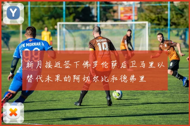 新月接近签下佛罗伦萨后卫马里以替代未果的阿切尔比和德弗里