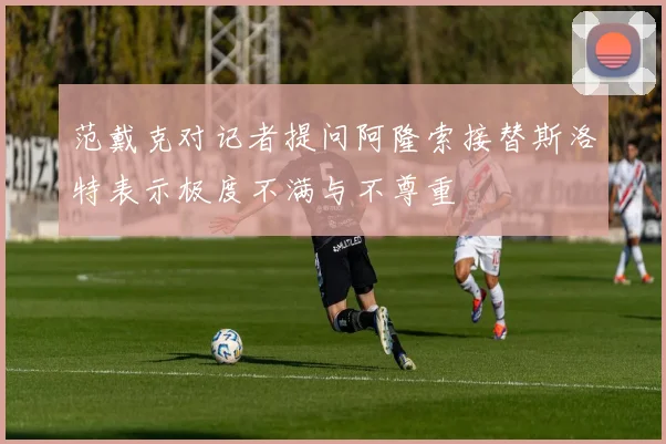 范戴克对记者提问阿隆索接替斯洛特表示极度不满与不尊重