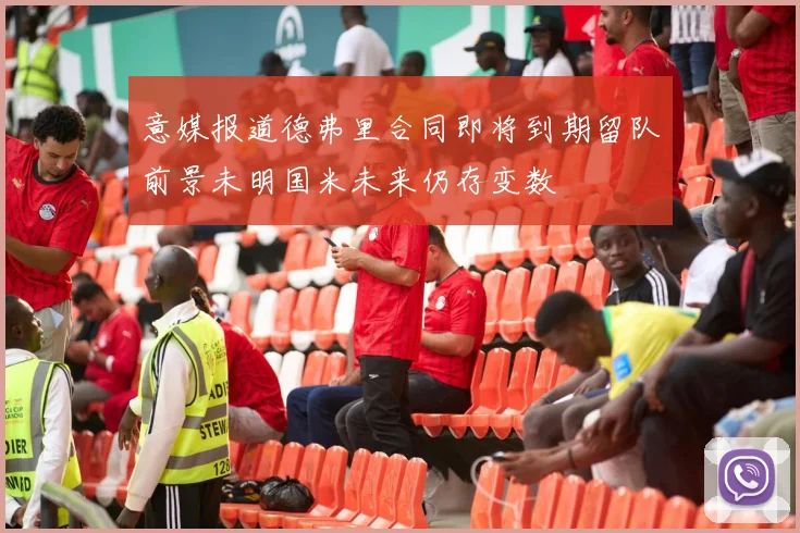 意媒报道德弗里合同即将到期留队前景未明国米未来仍存变数