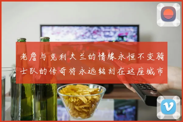 老詹与克利夫兰的情缘永恒不变骑士队的传奇将永远铭刻在这座城市