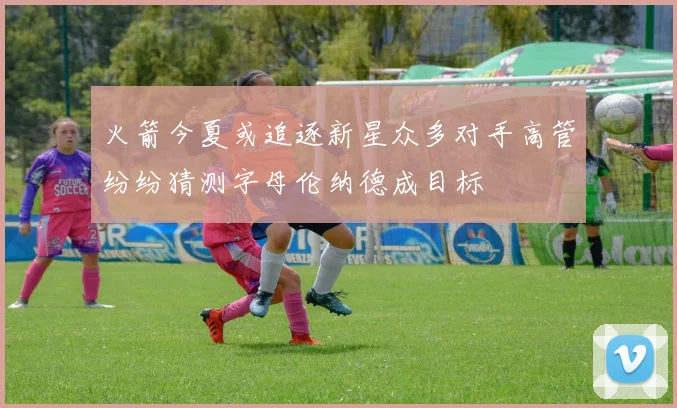火箭今夏或追逐新星众多对手高管纷纷猜测字母伦纳德成目标