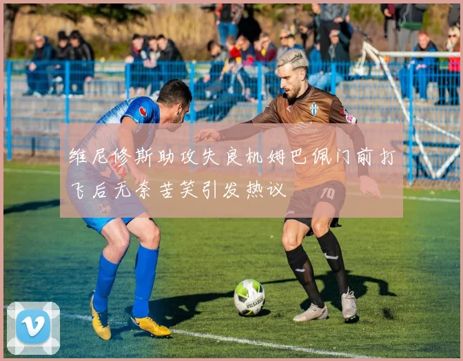 维尼修斯助攻失良机姆巴佩门前打飞后无奈苦笑引发热议
