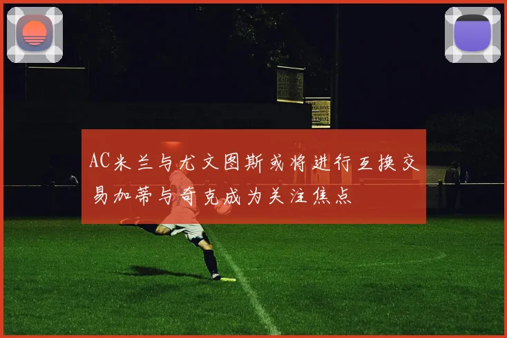 AC米兰与尤文图斯或将进行互换交易加蒂与奇克成为关注焦点