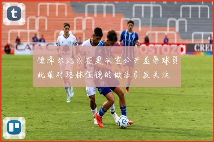 德泽尔比或在更衣室公开羞辱球员此前对格林伍德的做法引发关注