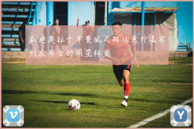 瓜迪奥拉十年曼城之路从意外嘉宾到发布会的明星转变