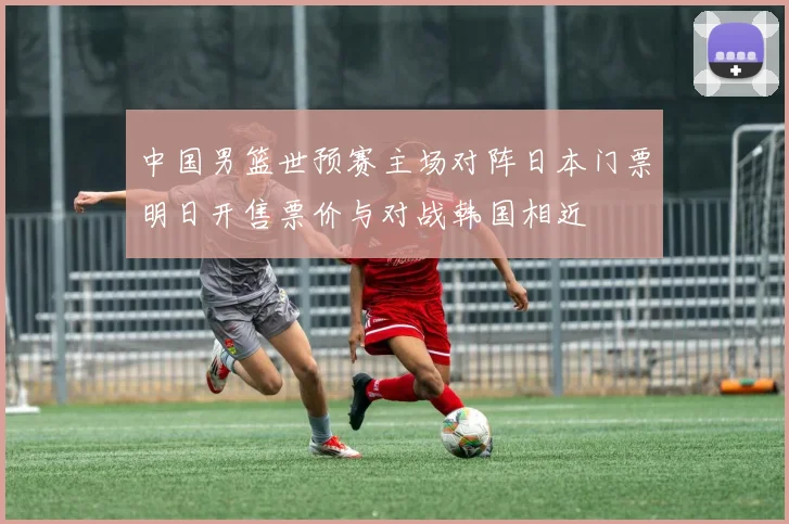 中国男篮世预赛主场对阵日本门票明日开售票价与对战韩国相近