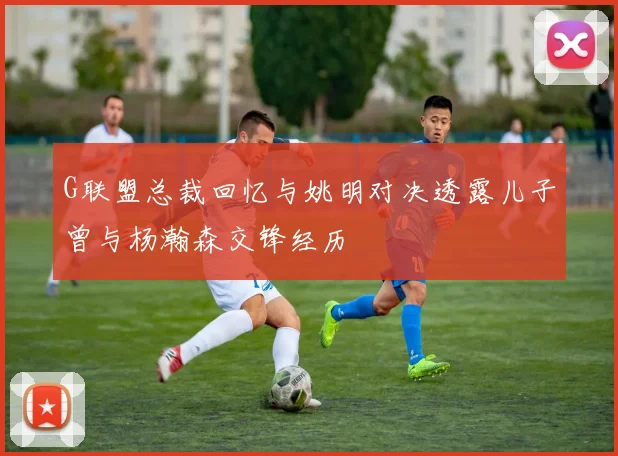 G联盟总裁回忆与姚明对决透露儿子曾与杨瀚森交锋经历