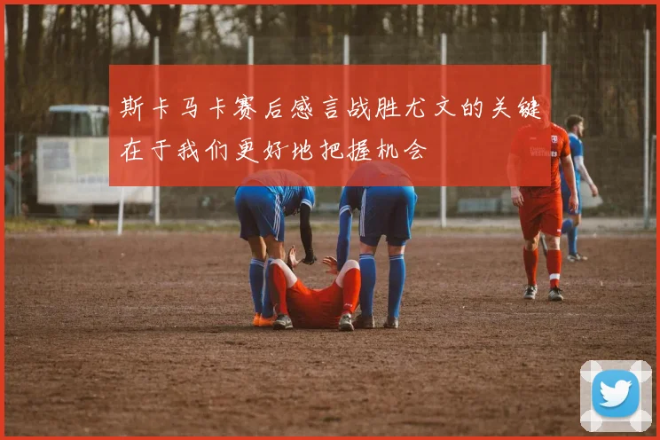 斯卡马卡赛后感言战胜尤文的关键在于我们更好地把握机会