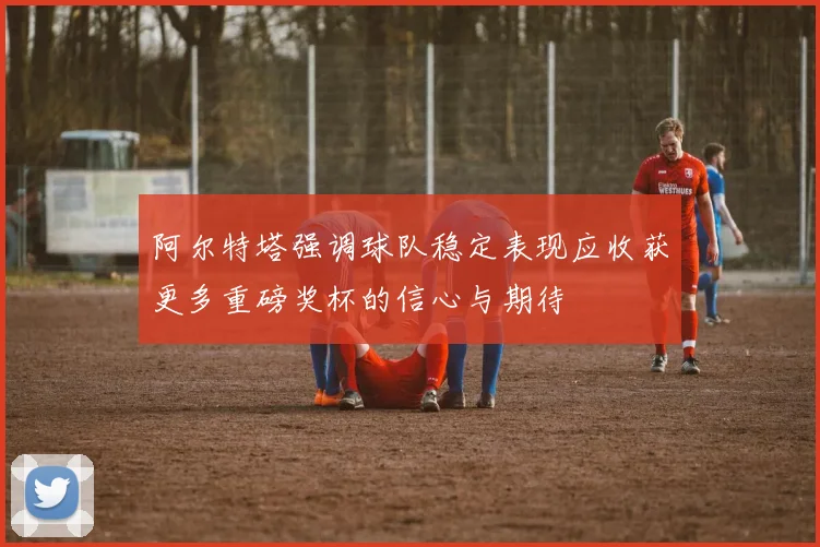 阿尔特塔强调球队稳定表现应收获更多重磅奖杯的信心与期待