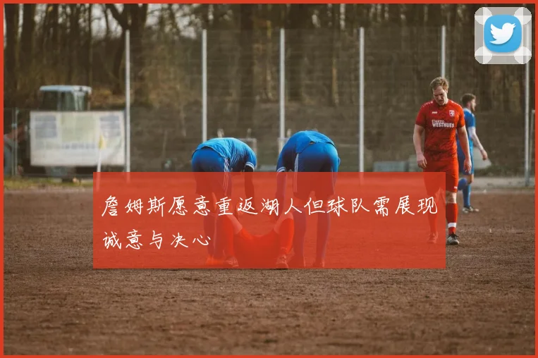 詹姆斯愿意重返湖人但球队需展现诚意与决心